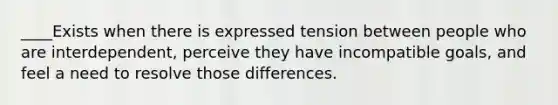 ____Exists when there is expressed tension between people who are interdependent, perceive they have incompatible goals, and feel a need to resolve those differences.