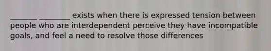 _______ ________ exists when there is expressed tension between people who are interdependent perceive they have incompatible goals, and feel a need to resolve those differences