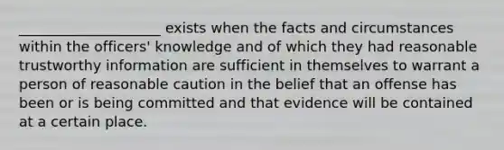 ____________________ exists when the facts and circumstances within the officers' knowledge and of which they had reasonable trustworthy information are sufficient in themselves to warrant a person of reasonable caution in the belief that an offense has been or is being committed and that evidence will be contained at a certain place.