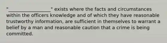 "__________________" exists where the facts and circumstances within the officers knowledge and of which they have reasonable trustworthy information, are sufficient in themselves to warrant a belief by a man and reasonable caution that a crime is being committed.