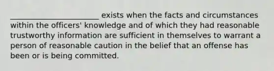 _______________________ exists when the facts and circumstances within the officers' knowledge and of which they had reasonable trustworthy information are sufficient in themselves to warrant a person of reasonable caution in the belief that an offense has been or is being committed.