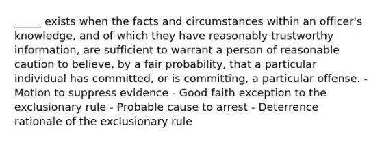 _____ exists when the facts and circumstances within an officer's knowledge, and of which they have reasonably trustworthy information, are sufficient to warrant a person of reasonable caution to believe, by a fair probability, that a particular individual has committed, or is committing, a particular offense. - Motion to suppress evidence - Good faith exception to the exclusionary rule - Probable cause to arrest - Deterrence rationale of the exclusionary rule