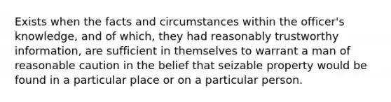 Exists when the facts and circumstances within the officer's knowledge, and of which, they had reasonably trustworthy information, are sufficient in themselves to warrant a man of reasonable caution in the belief that seizable property would be found in a particular place or on a particular person.