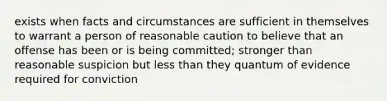 exists when facts and circumstances are sufficient in themselves to warrant a person of reasonable caution to believe that an offense has been or is being committed; stronger than reasonable suspicion but less than they quantum of evidence required for conviction