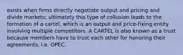 exists when firms directly negotiate output and pricing and divide markets; ultimately this type of collusion leads to the formation of a cartel, which is an output and price-fixing entity involving multiple competitors. A CARTEL is also known as a trust because members have to trust each other for honoring their agreements, i.e. OPEC.