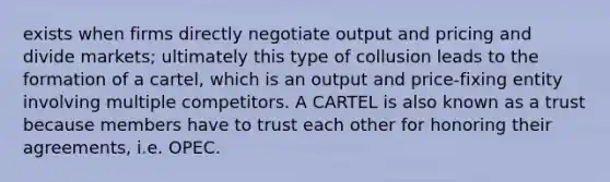 exists when firms directly negotiate output and pricing and divide markets; ultimately this type of collusion leads to the formation of a cartel, which is an output and price-fixing entity involving multiple competitors. A CARTEL is also known as a trust because members have to trust each other for honoring their agreements, i.e. OPEC.