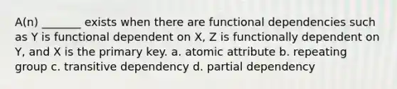 A(n) _______ exists when there are functional dependencies such as Y is functional dependent on X, Z is functionally dependent on Y, and X is the primary key. a. atomic attribute b. repeating group c. transitive dependency d. partial dependency