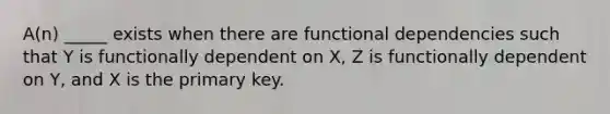 A(n) _____ exists when there are functional dependencies such that Y is functionally dependent on X, Z is functionally dependent on Y, and X is the primary key.