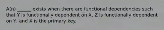 A(n) ______ exists when there are functional dependencies such that Y is functionally dependent on X, Z is functionally dependent on Y, and X is the primary key.