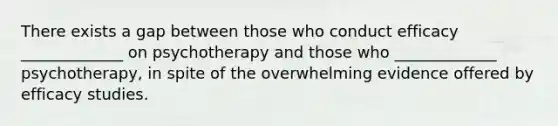 There exists a gap between those who conduct efficacy _____________ on psychotherapy and those who _____________ psychotherapy, in spite of the overwhelming evidence offered by efficacy studies.