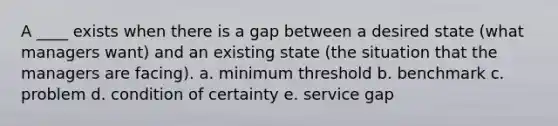 A ____ exists when there is a gap between a desired state (what managers want) and an existing state (the situation that the managers are facing). a. minimum threshold b. benchmark c. problem d. condition of certainty e. service gap