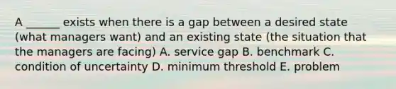 A ______ exists when there is a gap between a desired state (what managers want) and an existing state (the situation that the managers are facing) A. service gap B. benchmark C. condition of uncertainty D. minimum threshold E. problem