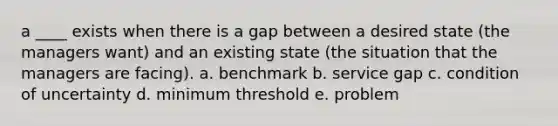 a ____ exists when there is a gap between a desired state (the managers want) and an existing state (the situation that the managers are facing). a. benchmark b. service gap c. condition of uncertainty d. minimum threshold e. problem