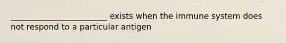 ________________________ exists when the immune system does not respond to a particular antigen