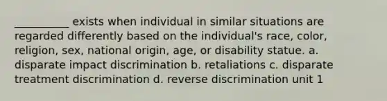 __________ exists when individual in similar situations are regarded differently based on the individual's race, color, religion, sex, national origin, age, or disability statue. a. disparate impact discrimination b. retaliations c. disparate treatment discrimination d. reverse discrimination unit 1