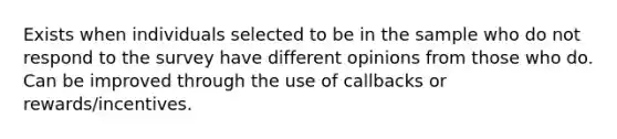 Exists when individuals selected to be in the sample who do not respond to the survey have different opinions from those who do. Can be improved through the use of callbacks or rewards/incentives.