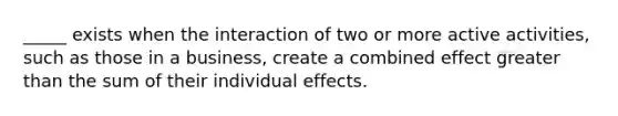 _____ exists when the interaction of two or more active activities, such as those in a business, create a combined effect greater than the sum of their individual effects.