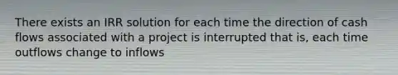 There exists an IRR solution for each time the direction of cash flows associated with a project is interrupted that is, each time outflows change to inflows