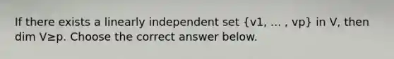 If there exists a linearly independent set (v1​, ...​ , vp​) in​ V, then dim V≥p. Choose the correct answer below.