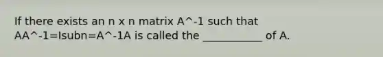 If there exists an n x n matrix A^-1 such that AA^-1=Isubn=A^-1A is called the ___________ of A.