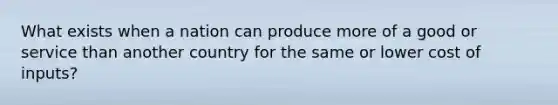 What exists when a nation can produce more of a good or service than another country for the same or lower cost of inputs?