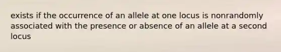 exists if the occurrence of an allele at one locus is nonrandomly associated with the presence or absence of an allele at a second locus