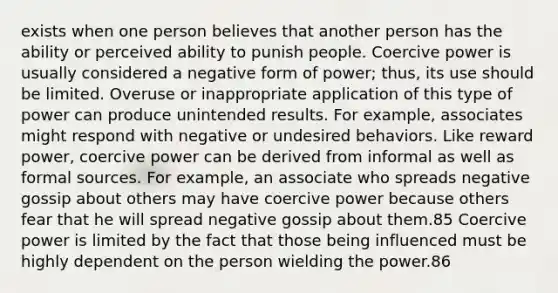 exists when one person believes that another person has the ability or perceived ability to punish people. Coercive power is usually considered a negative form of power; thus, its use should be limited. Overuse or inappropriate application of this type of power can produce unintended results. For example, associates might respond with negative or undesired behaviors. Like reward power, coercive power can be derived from informal as well as formal sources. For example, an associate who spreads negative gossip about others may have coercive power because others fear that he will spread negative gossip about them.85 Coercive power is limited by the fact that those being influenced must be highly dependent on the person wielding the power.86