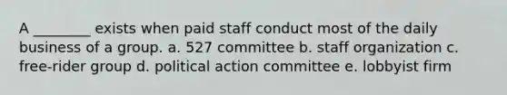 A ________ exists when paid staff conduct most of the daily business of a group. a. 527 committee b. staff organization c. free-rider group d. political action committee e. lobbyist firm