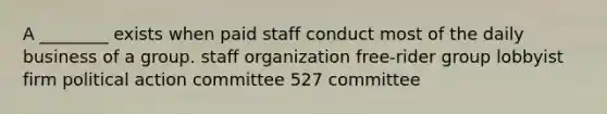 A ________ exists when paid staff conduct most of the daily business of a group. staff organization free-rider group lobbyist firm political action committee 527 committee