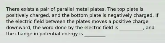 There exists a pair of parallel metal plates. The top plate is positively charged, and the bottom plate is negatively charged. If the electric field between the plates moves a positive charge downward, the word done by the electric field is __________, and the change in potential energy is _________