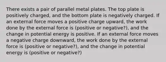 There exists a pair of parallel metal plates. The top plate is positively charged, and the bottom plate is negatively charged. If an external force moves a positive charge upward, the work done by the external force is (positive or negative?), and the change in potential energy is positive. If an external force moves a negative charge downward, the work done by the external force is (positive or negative?), and the change in potential energy is (positive or negative?)