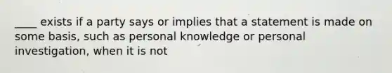 ____ exists if a party says or implies that a statement is made on some basis, such as personal knowledge or personal investigation, when it is not