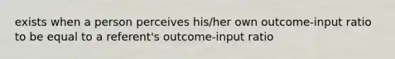 exists when a person perceives his/her own outcome-input ratio to be equal to a referent's outcome-input ratio