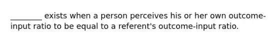 ________ exists when a person perceives his or her own outcome-input ratio to be equal to a referent's outcome-input ratio.