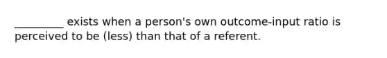 _________ exists when a person's own outcome-input ratio is perceived to be (less) than that of a referent.