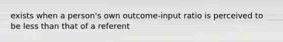 exists when a person's own outcome-input ratio is perceived to be less than that of a referent