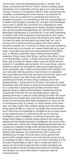 Yes he exists, here are philosophical proofs: 1. motion: first cause; everyone know there is motion, motion is always going somewhere, it is incomplete until you get to your goal and stop moving. if motion is incomplete it doesn't have everything to be complete so something has to be moving it. its potential not actual. if you are in potential to something you need to be brought to actuality, so if something is hot, but is potentially hot it needs to be brought to actually hot. to make it hot something has to have it and be hot. so motion isn't complete you need something with the completeness to make it actually complete. you cant be actually and potentially hot. the hot thing cant be potentially cold because it is actually hot. if you have something in motion it has to be moved but it cant also be its own mover, that would be potential and actual, like being its own heater, fire can heat the water but the water cant heat itself. ex: train is moving, but its being moved by another train that is being moved by another, etc. it cant go to infinity. you need something that moves but is not moved. ex: erasers being held up by your hand, if you take away the cause the existence for the effects stop. 2. efficient cause:first cause; nothing brings itself to existence, things cause other things. cant go into infinity, there is an intermediate, and etc. a thing cannot give what it cannot have, god is simple he doesnt need a cause he will be his own existence 3. possibility and necessity: first cause;things come to existence and go out of existence. they have a beginning but aren't necessary. why is there anything rather than nothing? you cant start with nothing and then start existence 4. gradation: first cause;there are thing that are more and less true, good, and noble than others, but that means that there resemble something that holds all these things truthfully and in the greatest being. 5. governance of the world: last cause ex: plant that grows roots and leaves is acting for its existence and it does so in a way that is repeating and to obtain the best result. growing leaves to attain photosynthesis. despite the end not existing yet if the tree has not yet grown leaves. how can growing leaves be a cause of a tree putting out roots? the cause doesnt exis ex:animals have some form of knowledge and also act for an end but they don't have intelligence ex: rocks act for an end because they act always, or nearly always in the same way, you drop it and it falls. photons always acts the same way, to the speed of light in a vacuum. by design they achieve their end if they have no knowledge or intelligence as an arrow moves to the target because it is directed by the archer who has intelligence. some intelligence is moving things to the end. things acting always or almost always acting in the same way toward and end despite having no intelligence, the cause of the way things work, rather than things happening because they are complex ex: intelligent things know the end and therefore they exist and act toward that end. you are hungry and go to the grocery store because you know that the end is eating and satisfying your hunger, the end/ cause of you going to the grocery store already exists in your mind and the cause acts as an end Reply to Obj 1: there can be evil only if ultimately it is for the sake of good Reply to Obj 2: God is simple and what is in nature can be traced to god and what is done voluntarily can also be traced to God for humans and nature are changed. you are tracing it to a cause that needs a cause you need an uncaused cause