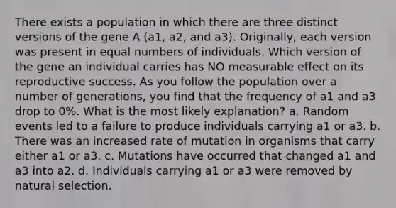 There exists a population in which there are three distinct versions of the gene A (a1, a2, and a3). Originally, each version was present in equal numbers of individuals. Which version of the gene an individual carries has NO measurable effect on its reproductive success. As you follow the population over a number of generations, you find that the frequency of a1 and a3 drop to 0%. What is the most likely explanation? a. Random events led to a failure to produce individuals carrying a1 or a3. b. There was an increased rate of mutation in organisms that carry either a1 or a3. c. Mutations have occurred that changed a1 and a3 into a2. d. Individuals carrying a1 or a3 were removed by natural selection.