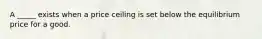 A _____ exists when a price ceiling is set below the equilibrium price for a good.