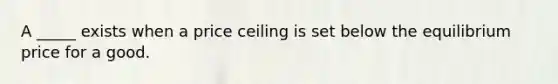 A _____ exists when a price ceiling is set below the equilibrium price for a good.