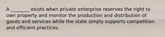 A ________ exists when private enterprise reserves the right to own property and monitor the production and distribution of goods and services while the state simply supports competition and efficient practices.