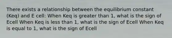 There exists a relationship between the equilibrium constant (Keq) and E cell: When Keq is greater than 1, what is the sign of Ecell When Keq is less than 1, what is the sign of Ecell When Keq is equal to 1, what is the sign of Ecell