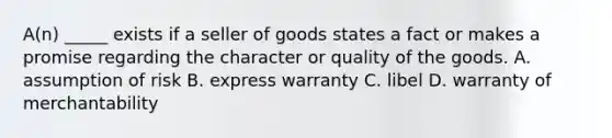 A(n) _____ exists if a seller of goods states a fact or makes a promise regarding the character or quality of the goods. A. assumption of risk B. express warranty C. libel D. warranty of merchantability