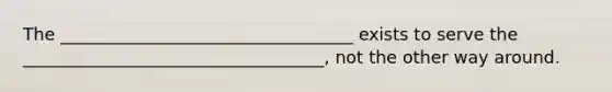 The __________________________________ exists to serve the ___________________________________, not the other way around.