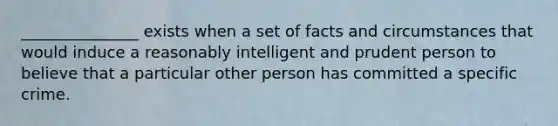 _______________ exists when a set of facts and circumstances that would induce a reasonably intelligent and prudent person to believe that a particular other person has committed a specific crime.