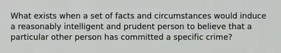 What exists when a set of facts and circumstances would induce a reasonably intelligent and prudent person to believe that a particular other person has committed a specific crime?