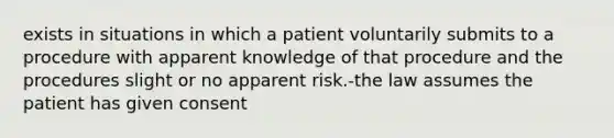 exists in situations in which a patient voluntarily submits to a procedure with apparent knowledge of that procedure and the procedures slight or no apparent risk.-the law assumes the patient has given consent