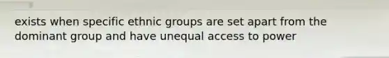 exists when specific ethnic groups are set apart from the dominant group and have unequal access to power