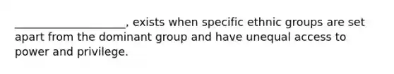 ____________________, exists when specific ethnic groups are set apart from the dominant group and have unequal access to power and privilege.