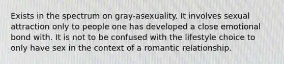 Exists in the spectrum on gray-asexuality. It involves sexual attraction only to people one has developed a close emotional bond with. It is not to be confused with the lifestyle choice to only have sex in the context of a romantic relationship.